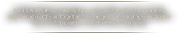 EarthBound Funktastic Gameplay  is a site tradition where the community plays through EarthBound together. New this year: we’re hosting every day live! Join us on Friday night as we kick off the 24-day event!